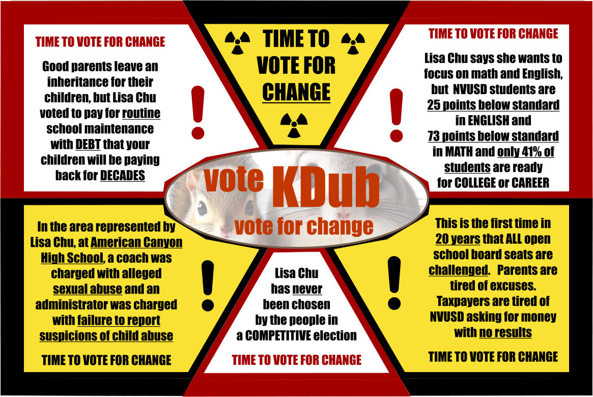 Lisa Chu  has never  been chosen  by the people in a COMPETITIVE election  TIME TO VOTE FOR CHANGE   TIME TO VOTE FOR CHANGE TIME TO VOTE FOR CHANGE  Good parents leave an inheritance for their children, but Lisa Chu voted to pay for routine school maintenance with DEBT that your children will be paying back for DECADES TIME TO VOTE FOR CHANGE  Lisa Chu says she wants to focus on math and English,  but  NVUSD students are  25 points below standard  in ENGLISH and 73 points below standard  in MATH and only 41% of  students are ready  for COLLEGE or CAREER In the area represented by Lisa Chu, at American Canyon High School, a coach was charged with alleged  sexual abuse and an administrator was charged with failure to report suspicions of child abuse  TIME TO VOTE FOR CHANGE This is the first time in  20 years that ALL open school board seats are challenged.   Parents are tired of excuses.  Taxpayers are tired of NVUSD asking for money with no results    TIME TO VOTE FOR CHANGE vote KDub vote for change